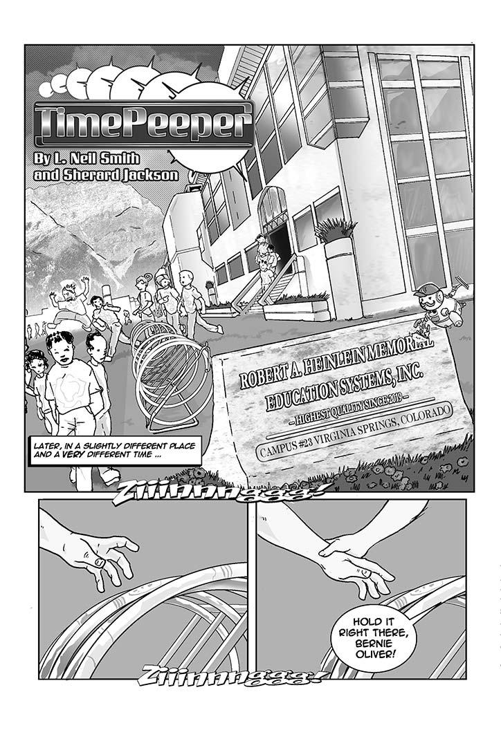   PAGE 004b

Three Panels

PANEL ONE (upper two thirds of page)

TITLE INSET (high upper left): TIMEPEEPER

CREDITS INSET

NARRATIVE INSET: Later, in a slightly different place and a _very_ 
different time ... 

    Suddenly it's a lovely sunlit afternoon in an entirely different 
place and time. The sky is cloudless and impossibly blue. In the far 
background, last winter's snow gleams atop the peaks of some purple 
mountain range, not so very far away. 

    If you could smell the scene, the air would be fresh, clean, and 
clear, with the slight evergreen scent of a small mountain town. If 
you could hear it, it would be filled with birdsong and the happy 
chattering of children. Everything about the scene seems colorful and 
glistening, as if it's just been through a cleansing rain. 

    In the near background, it appears that school is letting out. 
Dozens of kids of every size, shape, and color are crossing the scene. 
The low, sprawling, ivy-covered building they're leaving consists 
entirely of burnished bronze and tinted glass, pleasantly utilitarian 
and modern. 

    From building to reader, there's a sort of swell of lawn, a low 
stone sign (described below), a tiny bit of the same lawn, then what 
serves as a sidewalk. No actual pavement of any kind can be seen. 
Everywhere the ground is covered, either with brightly colorful carpet 
(where the sidewalk would be), or with short, thick grass. 

    In the near foreground, between the sidealk and the reader, 
there's a narrow strip of grass and, to the far right, one end of an 
ordinary painted steel bicycle rack -- but without any bicycles. We'll 
see this in more detail in the next few panels. It's filled with 
objects (to be described below) that look like high-tech Hula Hoops.

    An unexplained, apparently sourceless zinging noise is heard 
(see SFX).

    Overhead, a sleek, futuristic aircraft of some kind flies without 
benefit of wings or rotors. An eye-searing strip of pulsing color and 
energy wraps around its lower circumference.

    Back to the low (3x8 ft.), polished granite sign, where a small 
utility machine (looking suspiciously like the little THX sound system 
robot in the movies) dabs at three rows of six-inch brass letters with 
a cleaning rag: 

         ROBERT A. HEINLEIN MEMORIAL EDUCATION SYSTEMS, INC.

                   -- HIGHEST QUALITY SINCE 2019 -- 

                CAMPUS #23 VIRGINIA SPRINGS, COLORADO

SFX (ribbony, right across the bottom of the panel): Ziiiinnnngggg!

......................................................................

PANEL TWO (lower lefthand sixth of page)

    Closeup of a young male hand, reaching from the left for one of 
the hoops. The devices display the same dull, metallic, detail- 
cluttered surfaces as the spherical object in the opening scene. 

SFX (ribbony, right across the bottom of both panels): Ziiinnnggg!

......................................................................

PANEL THREE (lower righthand sixth of page)

    The young male hand is suddenly covered from the right by a young 
female's hand, preventing him from extracting a hoop from the rack.

Voice (of female): Hold it right there, Bernie Oliver!
    
