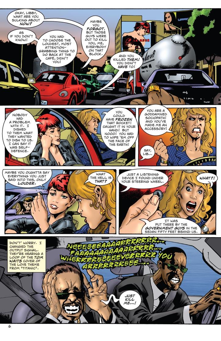 SUSAN: OKAY, LIBBY, WHAT ARE YOU SULKING ABOUT NOW?
LIBBY: AS IF YOU DON'T KNOW! YOU HAD TO CHOOSE THE LOUDEST, MOST ATTENTION-GRABBING THING TO DO BACK AT THE CAFE, DIDN'T YOU!
SUSAN: MAYBE YOU FORGOT, BUT THOSE GUYS WERE OUT TO KILL YOU, ME, EVERYBODY ON THAT BLOCK.
LIBBY: AND YOU KILLED THEM! YOU DIDN'T HAVE TO!
SUSAN: NOBODY HAD A PROBLEM WITH IT. I DISHED TO THEM WHAT THEY WANTED TO DISH TO US. I CAN SAY IT WAS SELF-DEFENCE.
LIBBY: YOU COULD HAVE FROZEN THAT ROCKET! CAUGHT IT IN YOUR HAND! BUT NOOO! YOU HAD TO WIPE 'EM OFF THE FACE OF THE EARTH! YOU ARE A GODDAMNED SOCIOPATH! AND YOU'VE MADE ME AN ACCESSORY!
SUSAN: SAY, LIB... MAYBE YOU OUGHTTA SAY EVERYTHING YOU JUST SAID INTO THIS, ONLY LOUDER.
LIBBY: WHAT THE HELL IS THAT?
SUSAN: JUST A LISTENING DEVICE I FOUND UNDER YOUR STEERING WHEEL.
LIBBY: WHAT?!
LIBBY: DON'T WORRY. I CAHNGED THE OUTPUT SIGNAL. THEY'RE HEARING A LOOP OF THE TOM WAITS COVER OF THE LOVE THEME FROM TITANIC.
MUSIC: NEEEEEEAAAAARRRRR.... FAAAAAAAAAAAAAARRRRR..... WHERRRRRREEEEEEVERRRRRR YOU ARRRRRRREEE...
AGENT: JUST KILL ME...!    