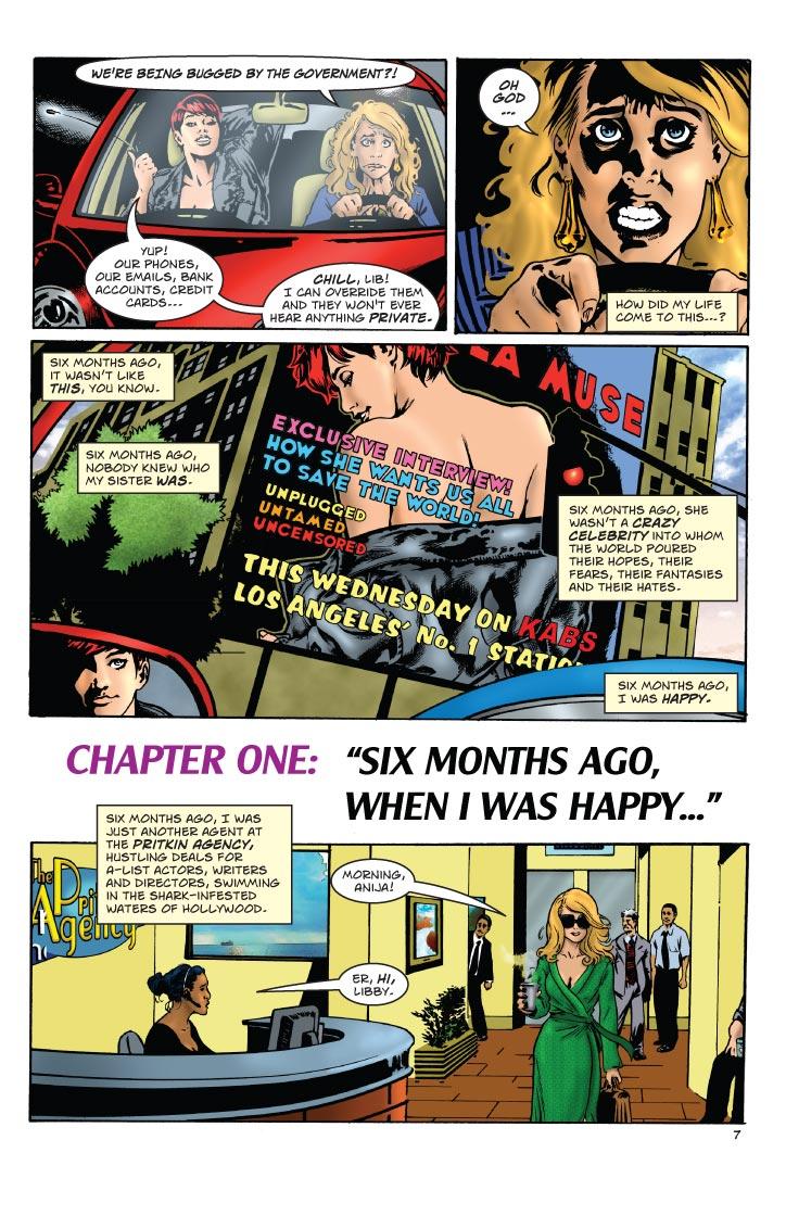 LIBBY: WE'RE BEING BUGGED BY THE GOVERNMENT?!
SUSAN: YUP! OUR PHONES, OUR EMAILS, BANK ACCOUNTS, CREDIT CARDS... CHILL, LIB! I CAN OVERRIDE THEM AND THEY WON'T EVER HEAR ANYTHING PRIVATE.
LIBBY: OH GOD... HOW DID MY LIFE COME TO THIS...?
LIBBY: SIX MONTHS AGO, IT WASN'T LIKE THIS, YOU KNOW. SIX MONTHS AGO, NOBODY KNEW WHO MY SISTER WAS. SIX MONTHS AGO, SHE WASN'T A CRAZY CELEBRITY INTO WHOM THE WORLD POURED THEIR HOPES, THEIR FEARS, THEIR FANTASIES AND THEIR HATES. SIX MONTHS AGO, I WAS HAPPY.
CHAPTER ONE: SIX MONTHS AGO, WHEN I WAS HAPPY...
NARRATOR: SIX MONTHS AGO, I WAS JUST ANOTHER AGENT AT THE PRITKIN AGENCY, HUSTLING DEALS FOR A-LIST ACTORS, WRITERS AND DIRECTORS, SWIMMING IN THE SHARK-INFESTED WATERS OF HOLLYWOOD.
BILLBOARD: LA MUSE EXCLUSIVE INTERVIEW! HOW SHE WANTS US ALL TO SAVE THE WORLD! UNPLUGGED UNTAMED UNCENSORED THIS WEDNESDAY ON KABS LOS ANGELES NO. 1 STATION
LIBBY: MORNING ANIJA!
ANIJA: ER, HI, LIBBY.  