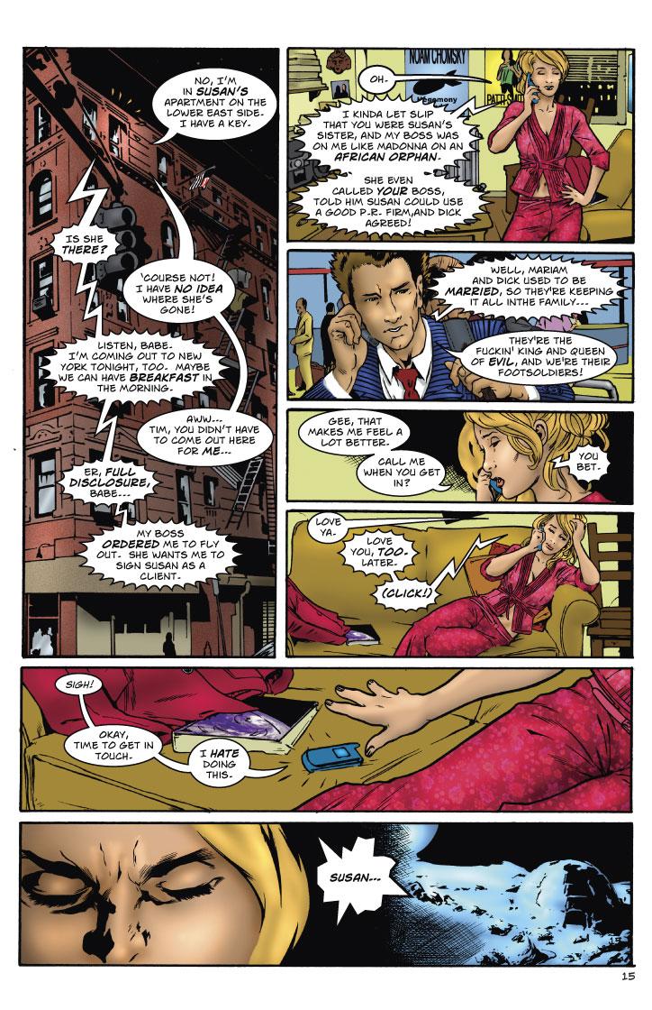 LIBBY: NO, I'M IN SUSAN'S APARTMENT ON THE LOWER EAST SIDE. I HAVE A KEY.
TIM: IS SHE THERE?
LIBBY: COURSE NOT! I HAVE NO IDEA WHERE SHE'S GONE!
TIM: LISTEN, BABE. I'M COMING OUT TO NEW YORK TONIGHT, TOO. MAYBE WE CAN HAVE BREAKFAST IN THE MORNING.
LIBBY: AWW... TIM, YOU DIDN'T HAVE TO COME OUT HERE FOR ME...
TIM: ER, FULL DISCLOSURE, BABE... MY BOSS ORDERED ME TO FLY OUT. SHE WANTS ME TO SIGN SUSAN AS A CLIENT.
LIBBY: OH.
TIM: I KINDA LET SLIP THAT YOU WERE SUSAN'S SISTER, AND MY BOSS WAS ON ME LIKE MADONNA ON AN AFRICAN ORPHAN. SHE EVEN CALLED YOUR BOSS, TOLD HIM SUSAN COULD USE A GOOD P.R. FIRM, AND DICK AGREED!
LIBBY: WELL, MARIAM AND DICK USED TO BE MARRIED, SO THEY'RE KEEPING IT ALL IN THE FAMILY...
TIM: THEY'RE THE FUCKIN' KING AND QUEEN OF EVIL, AND WE'RE THEIR FOOTSOLDIERS!
LIBBY: GEE, THAT MAKES ME FEEL A LOT BETTER. CALL ME WHEN YOU GET IN?
TIM: YOU BET.
LIBBY: LOVE YA.
TIM: LOVE YOU, TOO. LATER. (CLICK!)
LIBBY: SIGH! OKAY, TIME TO GET IN TOUCH. I HATE DOING THIS.
