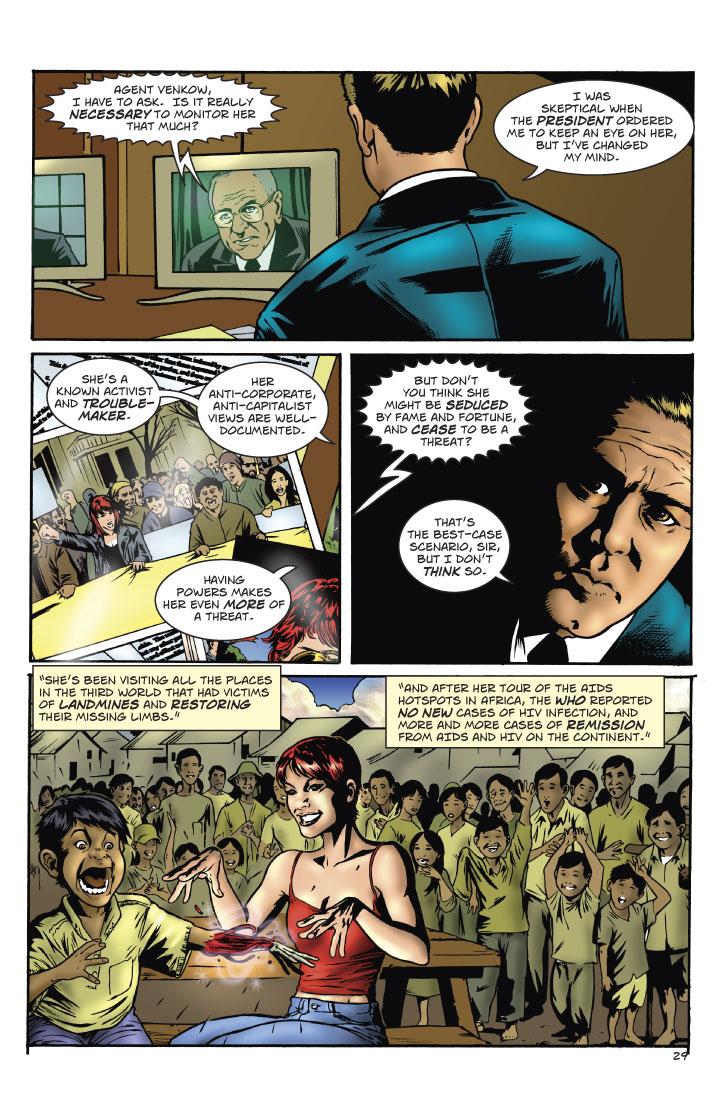 SPEAKER: AGENT VENKOW, I HAVE TO ASK. IS IT REALLY NECESSARY TO MONITOR HER THAT MUCH?
VENKOW: I WAS SKEPTICAL WHEN THE PRESIDENT ORDERED ME TO KEEP AN EYE ON HER, BUT I'VE CHANGED MY MIND.
VENKOW: SHE'S A KNOWN ACTIVIST AND TROUBLE-MAKER. HER ANTI-CORPORATE, ANTI-CAPITALIST VIEWS ARE WELL DOCUMENTED. HAVING POWERS MAKES HER EVEN MORE OF A THREAT.
SPEAKER: BUT DON'T YOU THINK SHE MIGHT BE SEDUCED BY FAME AND FORTUNE, AND CEASE TO BE A THREAT?
VENKOW: THAT'S THE BEST-CASE SCENARIO, SIR, BUT I DON'T THINK SO.
VENKOW: SHE'S BEEN VISITING ALL THE PLACES IN THE THIRD WORLD THAT HAD VICTIMS OF LANDMINES AND RESTORING THEIR MISSING LIMBS. AND AFTER HER TOUR OF THE AIDS HOTSPOTS IN AFRICA, THE W.H.O. REPORTED NO NEW CASES OF HIV INFACTION, AND MORE AND MORE CASES OF REMISSION FROM AIDS AND HIV ON THE CONTINENT.
