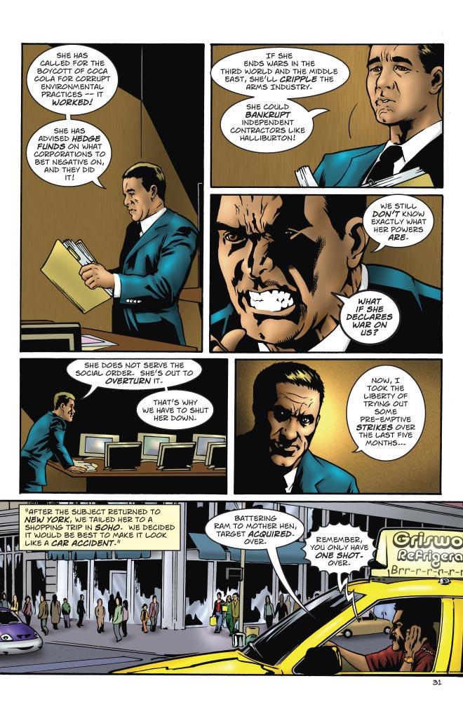 VENKOW: SHE HAS CALLED FOR THE BOYCOTT OF COCA COLA FOR CORRUPT ENVIRONMENTAL PRACTICES -- IT WORKED! SHE HAS ADVISED HEDGE FUNDS ON WHAT DORPORATIONS TO BET NEGATIVE ON, AND THEY DID IT!
VENKOW: IF SHE ENDS WARS IN THE THIRD WORLD AND THE MIDDLE EAST, SHE'LL CRIPPLE THE ARMS INDUSTRY. SHE COULD BANKRUPT INDEPENDENT CONTRACTORS LIKE HALLIBURTON!
VENKOW: WE STILL DON'T KNOW EXACTLY WHAT HER POWERS ARE. WHAT IF SHE DECLARES WAR ON US?
VENKOW: SHE DOES NOT SERVE THE SOCIAL ORDER. SHE'S OUT TO OVERTURN IT. THAT'S WHY WE HAVE TO SHUT HER DOWN.
VENKOW: NOW, I TOOK THE LIBERTY OF TRYING OUT SOME PRE-EMPTIVE STRIKES OVER THE LAST FIVE MONTHS...
VENKOW: AFTER THE SUBJECT RETURNED TO NEW YORK, WE TAILED HER TO A SHOPPING TRIP IN SOHO. WE DECIDED IT WOULD BE BEST TO MAKE IT LOOK LIKE A CAR ACCIDENT.
DRIVER: BATTERING RAM TO MOTHER HEN, TARGET ACQUIRED. OVER.
VENKOW: REMEMBER, YOU ONLY HAVE ONE SHOT. OVER.
