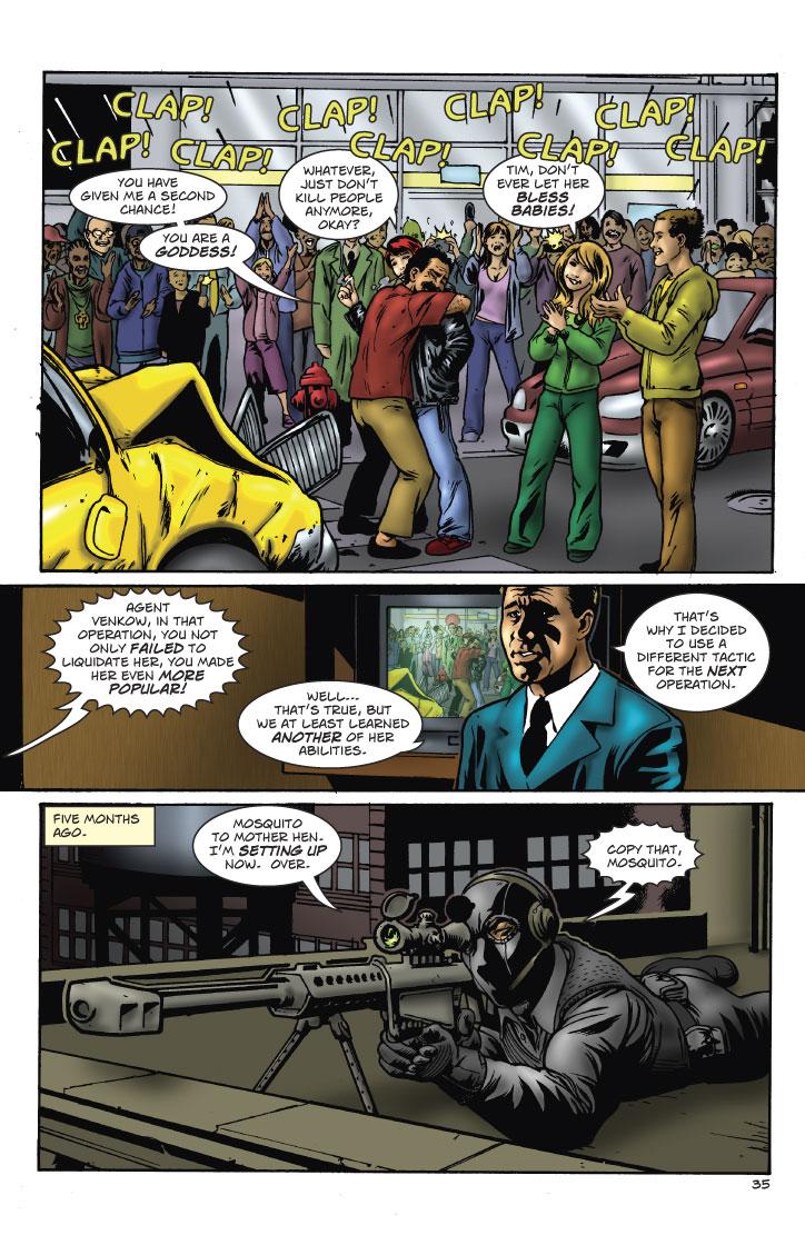 DRIVER: YOU HAVE GIVEN ME A SECOND CHANCE! YOU ARE A GODDESS!
SUSAN: WHATEVER, JUST DON'T KILL PEOPLE ANYMORE, OKAY?
LIBBY: TIM, DON'T EVER LET HER BLESS BABIES!
VOICE: AGENT VENKOW, IN THAT OPERATION, YOU NOT ONLY FAILED TO LIQUIDATE HER, YOU MADE HER EVEN MORE POPULAR!
VENKOW: WELL... THAT'S TRUE, BUT WE AT LEAST LEARNED ANOTHER OF HER ABILITIES. THAT'S WHY I DECIDED TO USE A DIFFERENT TACTIC FOR THE NEXT OPERATION.
NARRATOR: FIVE MONTHS AGO.
SNIPER: MOSQUITO TO DEN MOTHER. I'M SETTING UP NOW. OVER.
VENKOW: COPY THAT MOSQUITO.  