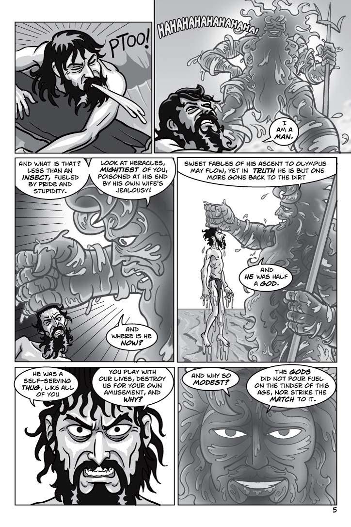 1. Odysseus spits out the water convulsively, in utter disgust.
No caption.
2. As Odysseus clings to the flotsam and gags involuntarily, ashamed and angry about letting himself be humiliated, Poseidon has stood up again, and laughs mockingly.
ODYSSEUS 1
I am a man.
3. Poseidon roughly grabs Odysseus by the hair now.  Odysseus gets angrier.
POSEIDON 2
And what is that?  Less than an insect, fueled by pride and stupidity.
POSEIDON 3
Look at Heracles, mightiest of you, poisoned at his end by his own wife's jealousy!  And where is he now?
4. Poseidon pulls him up by the hair, and Odysseus hangs there like a scarecrow, his arms and legs limp, his eyes enraged and fixed on Poseidon, his lips curled into a useless snarl.  Poseidon is merely amused, derisively.
POSEIDON 4
Sweet fables of his ascent to Olympus may flow, yet in truth he is but one more gone back to the dirt.
POSEIDON 5
And he was half a god.
5. INSET CLOSE-UP Odysseus, snarling at 