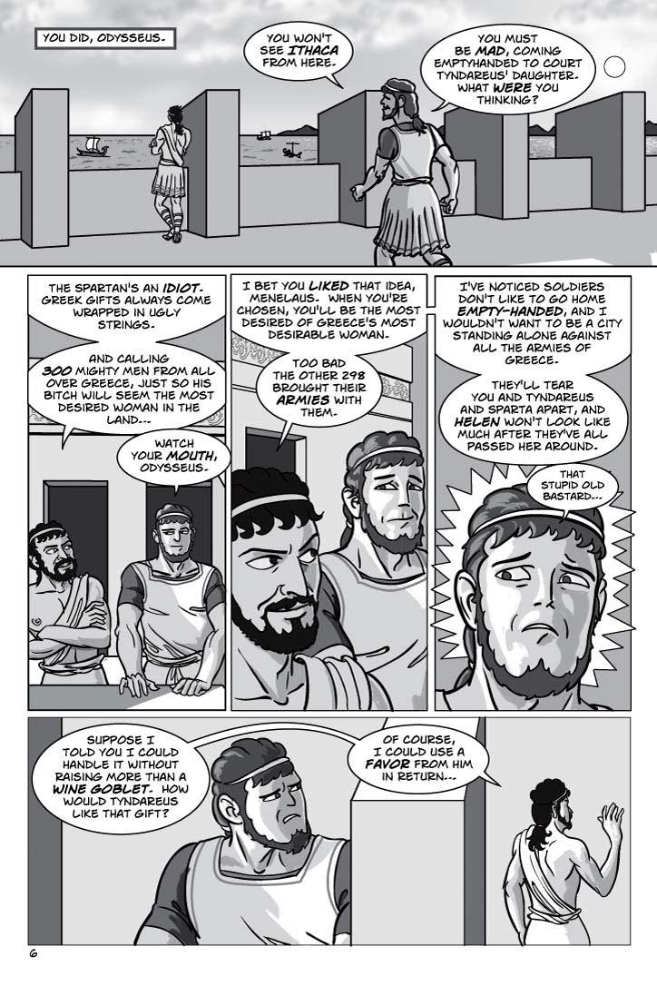 1. EXT. THE RAMPARTS OF SPARTA – DAY.  Odysseus, some twenty-five years earlier, stands gazing gloomily over the ramparts as MENELAUS, a couple years older than Odysseus, strides jauntily up.  Odysseus is a moderately handsome youth who gives the impression of a quick intelligence, of genuine cunning, while Menelaus is physically more brutish and gives the impression of someone who isn't particularly intelligence but who has a taste for plots.
CAPTION 1
You did, Odysseus.
MENELAUS 2
You won't see Ithaca from here.
MENELAUS 3
You must be mad, coming emptyhanded to court Tyndareus' daughter.  What were you thinking?
2. Menelaus leans on the rampart next to Odysseus and gazes out idly, a resigned smirk on his face.  Odysseus half glances at him and grimaces with faint disgust.
ODYSSEUS 4
The Spartan's an idiot.  Greek gifts always come wrapped in ugly strings.
ODYSSEUS 5
And calling 300 mighty men from all over Greece, just so his bitch will seem the most desired woman in the land…
MENELAUS 6
Watch your mouth, Odysseus.
3. Menelaus grins at Odysseus with bemusement, like he's trying to make sense of something the town idiot said, but Odysseus smiles cunningly back at him, like he has figured out something Menelaus hasn't figured out yet.
ODYSSEUS 7
I bet you liked that idea.  When you're chosen, you'll be the most desired of Greece's most desirable woman.
ODYSSEUS 8
Too bad the other 298 brought their armies with them.
4. CLOSE-UP Menelaus REACTING with sudden dread, his face draining of color as he gets what Odysseus is telling him.
ODYSSEUS (OP) 9
I've noticed soldiers don't like to go home empty-handed, and I wouldn't want to be a city standing alone against all the armies of Greece.
ODYSSEUS (OP) 10
They'll tear you and Tyndareus and Sparta apart, and Helen won't look like much after they've all passed her around.
MENELAUS 11
(tiny)
That stupid old bastard…
5. Odysseus strolls away, waving casually without looking back.  Menelaus looks after him and seethes with anger and fear.
ODYSSEUS 12
Suppose I told you I could handle it without raising more than a wine goblet.  How would Tyndareus like that gift?
ODYSSEUS 13
Of course, I could use a favor from him in return…
  