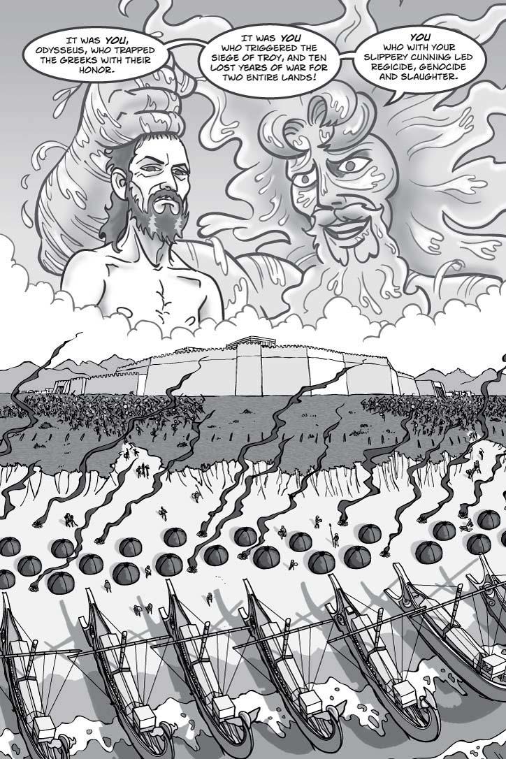 1. FULL PAGE.  EXT. THE PLAINS OF TROY – DAY.  A vast panoramic scene of fighting between two great armies with the Greek fleet parked in a bay on the one side and the walls of Troy on the other.  Like the faces of gods, Poseidon and Odysseus gaze down on the scene from the heavens.  Poseidon is angry, and lightning flares from his eyes.  Odysseus is basically unmoved, due either to fatigue or simple comprehension of the ways of the world.  Either way, his expression suggests he believes the scene has nothing to do with him.
CAPTION 1
It was you, Odysseus, who trapped the Greeks with their honor.
CAPTION 2
It was you who triggered the siege of Troy, and ten lost years of war for two entire lands!
CAPTION 3
You who with your slippery cunning led regicide, genocide and slaughter.
  