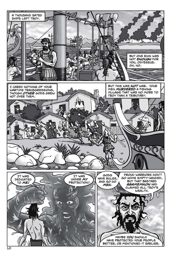 1. ANOTHER SCENE SHIFT – Odysseus, back on his ship, tossing his helmet aside and not looking back as the ship sails away from Troy.  Other Greek ships sail.  Odysseus' MEN, however, look disgruntled, and cast covetous eyes back at the burning city with shattered walls.
CAPTION 1
A thousand sated ships left Troy.
CAPTION 2
But one ruin was not enough for you, Odysseus.  Oh, no.
2. A COASTAL VILLAGE – the type that still dots the coast of Greece, a colorful fishing village.  Except this one is far from peaceful, as Odysseus' men sweep over it from the moored ship, slaughtering and raping and stealing and laughing.
CAPTION 3
I cared nothing of your wartime transgressions, though other gods grew hot over them.
CAPTION 4
But this was not war.  Your men murdered a fishing village that was no more to Troy than a tributary.
3. BACK ON THE AEGEAN SEA.  Odysseus, still held by the hair, a helpless ragdoll, nonetheless gazes at Poseidon pityingly, and condescendingly.  Poseidon glares back, and seethes with rage.
POSEIDON 5
It was dedicated to me!  It was under my protection!
ODYSSEUS 6
Gods have rules, and so do men.  Proud warriors don't go home empty-handed, but that bastard Agamemnon had claimed all Troy's wealth.
ODYSSEUS 7
Maybe you should have protected your people better, or mentioned it earlier.
    