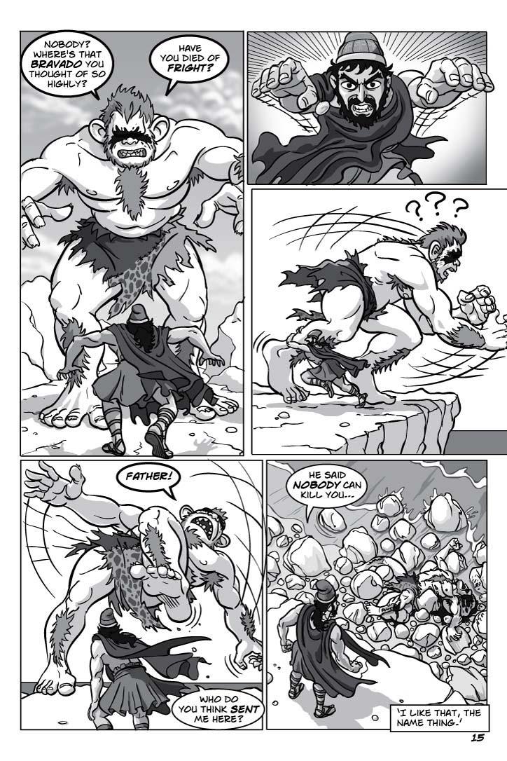 1. Odysseus turns warily, half-crouching, toward the Cyclops, which is now gleefully if blindly moving in for the kill, sweeping both its arms across the landscape and making escape impossible.
CYCLOPS 1
Nobody?  Where's that bravado you thought of so highly?
CYCLOPS 2
Have you died of fright?
2. Teeth grit with sheer ferocious defiance, his eyes flaring wildly, Odysseus charges right at ‘us.’
No dialogue.
3. The Cyclops stumbles dumbly and loses his balance – he can't see or figure out what's going on – as Odysseus does a flying body tackle hard right into the Cyclops' leg.
No dialogue.
4. At cliff's edge, the still baffled Cyclops teeters, flailing blindly for something to grab onto, but nothing's there, as Odysseus watches.
CYCLOPS 
FATHER!
ODYSSEUS
Who do you think sent me here?
5. Odysseus looks over the cliff's edge to see the Cyclops lying, broken, on the rocks.
ODYSSEUS
He said nobody can kill you…
CAPTION
‘I like that, the name thing.’
      