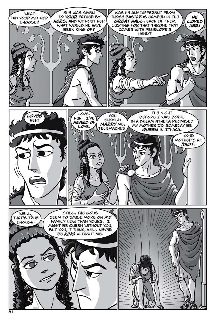 1. Looking over Tyeano’s shoulder at Telemachus, who does not like what he’s hearing.
TYEANO
What did your mother choose?  She was given to your father by hers, and without her what would he have been king of?  

2. Two-shot of Tyeano and Telemachus. She’s pointing past him towards the great hall, he’s pointing back at her.
Was he any different from those bastards camped in the great hall, each of them lusting for that throne that comes with Penelope's hand?
TELEMACHUS
He loved her!

3. Close-up of Telemachus, catching himself.
TELEMACHUS
Loves her!

4.  Two-shot of Tyeano and Telemachus. Let’s do a high-angle shot for variety.
TYEANO
Love.  Huh.  I've heard of love.  
(2) You should marry me, Telemachus.  The night before I was born, in a dream Athena promised my mother I'd someday be queen in Ithaca.
TELEMACHUS
Your mother's an idiot.
5. Focus on Tyeano, from over Telemachus’ shoulder.

TYEANO
Well, that's true enough.  Still, the gods seem to smile more on my family now than yours.  I might be queen without you, but you, I think, will never be king without me.

6. Tyeano abruptly drops to one knee, head bowed low. 
No Dialog
  