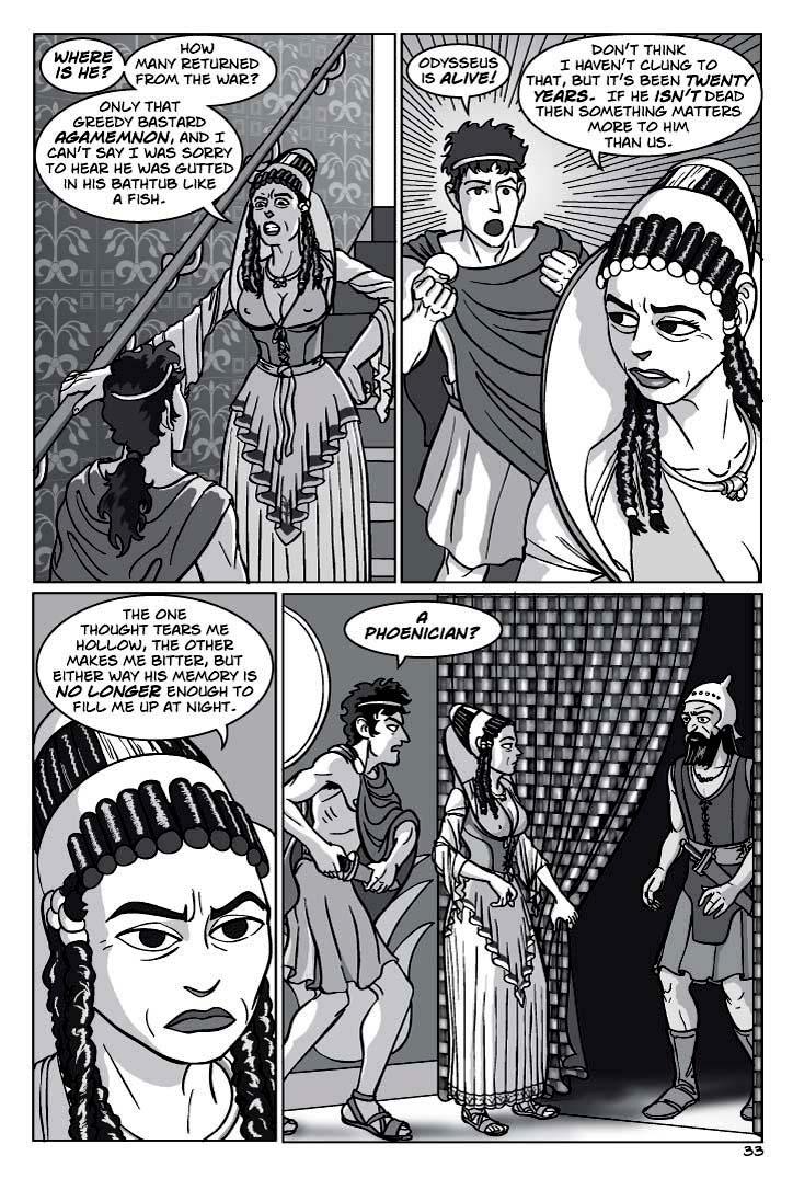 1. Penelope stops near the top of the stairway, looking down at her son, hands on hips in that  familiar motherly pose every son knows. We see her over Telemachus’ shoulder
PENELOPE
Where is he?  How many returned from the war?  Only that greedy bastard Agamemnon, and I can’t say I was sorry to hear he was gutted in his bathtub like a fish.

2. They continue walking down a corridor.
TELEMACHUS
Odysseus is alive!
PENELOPE
Don’t think I haven’t clung to that, but it’s been twenty years.  If he isn’t dead then something matters more to him than us.

3. Close-up on Penelope, who is looking grim.
  The one thought tears me hollow, the other makes me bitter, but either way his memory is no longer enough to fill me up at night.

4. She pulls aside a curtain.  A PHOENICIAN SAILOR stands there, hiding and wary.  Telemachus reflexively draws his knife.
TELEMACHUS
A Phoenician?
    