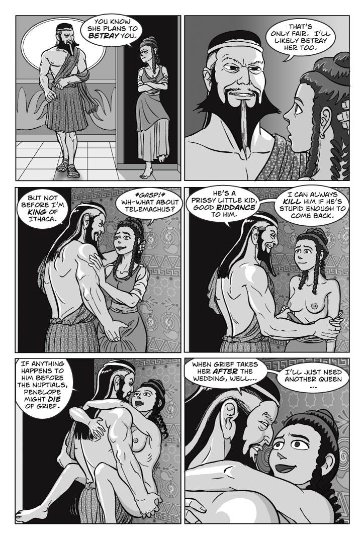 1. Tyeano enters from a different direction, we see her over Eurymachus’ shoulder
TYEANO
You know she plans to betray you.
2.  Eurymachus turns to face her. He sort of looms over her.
EURYMACHUS
That’s only fair.  I’ll likely betray her too.

3. He pulls her close and grabs her crotch just as he did Penelope a moment ago, but this time Tyeano clearly likes it.
EURYMACHUS
But not before I’m king of Ithaca.
TYEANO
*Gasp!* Wh-what about Telemachus?

4.  Eury pulls Tyeano’s blouse down from her shoulders, exposing her breasts. Her face is alight with a combination of alarm and anticipation.
EURYMACHUS
He’s a prissy little kid, good riddance to him.  I can always kill him if he’s stupid enough to come back.

5.  Her dress is on the floor now, and he’s pressed her against the palace wall, fucking her.
EURYMACHUS
If anything happens to him before the nuptials, Penelope might die of grief.

6. Move in closer, focusing on the girl -- Tyeano holds on for dear life, and her expression combines orgasm with the sheer delight of her destiny on the horizon.
EURYMACHUS
When grief takes her after the wedding, well… I’ll just need another queen…
    