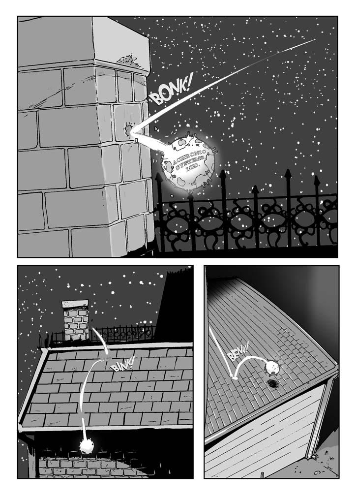   PAGE 002a

Three Panels

PANEL ONE (upper half of page)

    The object suddenly slams (right to left and forward toward the 
reader) into an ordinary red brick chimney. In fact (as we can tell 
from the relative size of the bricks), it's only about the size of a 
softball. 

    On a side previously unseen, is a label: 

                        ACHRONIC SYSTEMS, LTD.

SFX: Bonk!

NO TITLES

......................................................................

PANEL TWO (lower lefthand quadrant of page)

    The object bounces off the chimney and hits the asphalt-shingled 
roof of a two-story house. The roof has seen better days and needs 
reshingling. 

SFX: Bink!

NO TITLES

......................................................................

PANEL THREE (lower righthand quadrant of page)

    The object bounces from the roof of the house to the upper portion 
of the roof of a small frame garage, badly in need of paint. 

SFX: Benk!
      