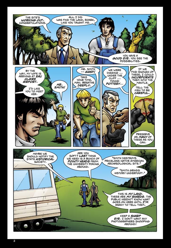 Smith: The site's working out.  Congratulations.
Olaf: All I did was find the land, Roark, like you taught me.
Smith: You have a good eye.  You see the possibilities. By the way, my wife is arriving at Eau Claire Airport.  I'd like you to meet her.
Worker: Mr Smith! Mr. Smith -- gasp!
Smith: Take your time, man.  Breathe deeply.
Worker: We were digging... under the cliff... found pottery...
Smith: If we find enough of these, I could incorporate them ino the mantle.  Tell the men to be careful.  Preserve as many of these as you can.
Olaf: Maybe we should notify the state historical society.
Smith: Are you soft? Last thing we need is a bunch of pointy heads from the university poking around. 'Smith destroys priceless native american archaelogical Site.' 'Smith grinds history underfoot.' This is MY land. These are MY shards. The public needn't know what goes on here until I'm ready to tell them.  Keep a sharp eye.  I don't want any photographers snooping around!
