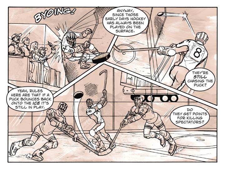 Strip 54	

Panel 1
The very next instant after the last panel of the previous strip – but now the hokey player is bouncing off the netting that’s been rigged up around the rink

SFX: Byoing!


Panel 2
We follow the puck and player as they bounce off another net-wall, continuing a downward vector –they will hit the rink ice next.

Ernie: Anyway, since those early days hockey has always been played on the surface.

Panel 3
Wide panel, the puck bounces into the rink again, and the players converge on it, but the guy who was bouncing around after it has caught up and hits it for a pass to a team-member out of panel.

Fiorella (from inside view box): They’re still chasing the puck?

Ernie: Yeah, rules here are that if a puck bounces back onto the ice it’s still in play.

Guy: Do they get points for killing spectators?
  