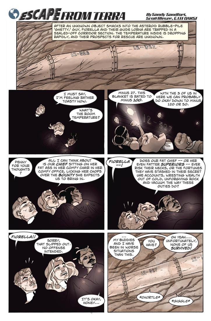 Strip 75	

Panel 1
Wide panel showing for the first time the exterior of Section 12-327. It looks fairly intact, but Section 326 to the left is seriously warped with several ruptures, Section 325 farther to the left is an almost unrecognizable mass of  metal. The connection to Section 328 on the right is also askew. The Sections stretch across the surface of a huge iron boulder. Leave room for the EFT logo etc.

Caption: Guy, Fiorella and Lorna are trapped in a sealed-off Corridor Section. The temperature inside is dropping rapidly, and their prospects for rescue are unknown.

Panel 2
Inside the Section, we see the three of them cocooned together inside the thermal blanket, gently resting against the “floor” of the Corridor, in the micro-gravity.

Guy: I must say, I’m feeling rather toasty now. What’s the room temperature?

Panel 3
Close-up of the 3 of them inside the blanket. Lorna has her PDA up near her face, looking at the small holo-display.

Lorna: Minus 27. This blanket is rated to minus 100.

Lorna (2): With the 3 of us in here we can probably do okay down to minus 120 or so.

Panel 4
Same shot. Guy and Fiorella are speaking as Lorna looks on.

Guy: Penny for your thoughts?

Fiorella: All I can think about is our chief sitting on her fat ass in her comfy chair in her comfy office, licking her chops over the bounty she expects us to bring in.


Panel 5
Same shot. Guy is scandalized.

Guy: Fiorella --!

Fiorella: Does our fat chief – or her even fatter superiors – ever risk their necks, or the fortunes they have stashed in their secret  UAE accounts, wresting wealth out of cold, unforgiving rock and vacuum the way these Outies do?


Panel 6
Guy is even more scandalized. Now Fiorella is looking apologetically at Lorna, who is looking amused.

Guy: Fiorella!!

Fiorella: Sorry, that slipped out. No offense intended.

Lorna: It’s okay, honey. 

Panel 7
Now we’re back outside, looking at the stricken Section 12-327. Leave space above and below it for the word balloons.


Lorna (from inside section): Cheer up kids, my buddies and I have been in worse situations than this.

Fiorella: You have?

Lorna: Oh yeah.... Unfortunately, none of us survived! 

Guy: *Chortle*

Fiorella: *Giggle*    