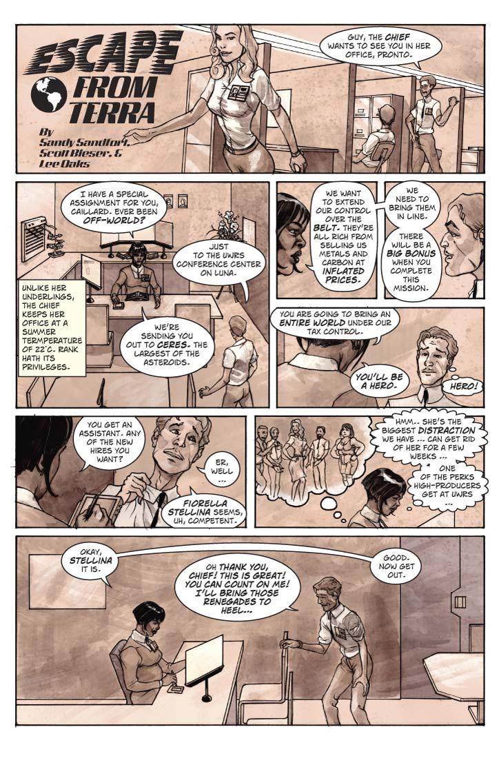 Strip 5 – The Chief
(Double-sized installment for Friday)

Panel 1
Same scene from yesterday’s installment – wide narrow panel across the top. Leave room for logo on the extreme left, then just left of center, show Fiorella Stellina walking past as over her left shoulder (to the right), Guy is still leaning backward out of his cubicle, but now glancing at Bob who is standing behind him.

Bob: Guy, the Chief wants to see you in her office, pronto.

Panel 2
In the Chief’s office. Spacious enough to have a large desk, file cabinets lining three walls, data monitors along the walls above them, a couple of office plants, and a small conference table at the other end from where the desk sits. Behind the desk is a secondary desk with a large computer terminal and various knick-knacks. On the wall above are various 8x10 portraits of previous occupants of this office, with a larger portrait of Hillary Clinton in the center. There are two chairs in front of the large desk, and here Guy moves to sit in one of them.

The Chief is a Large Strong Black Woman (but don’t take the stereotype too far). She has painted-on arched eyebrows, permed hair, and a permanent sly smile. She fancies herself a skillful manipulator. Unlike everyone else in the office she leaves her jacket on. She motions Guy to take his seat as she speaks. 

If possible, show Guy looking at the Chief's air-conditioner with an inset in the panel that shows the A/C's temperature display of 23°C. 

Chief: I have a special assignment for you, Caillard. Ever been off-world?

Guy: Just to the UWRS Conference Center on Luna.

Panel 3
Two shot of  Chief and Guy, seated, facing one another, Guy is reacting in near-shock to what Chief is saying.

Chief: We’re sending you out to Ceres. The largest of the asteroids.


Chief 2: We want to extend our control over the Belt. They’re all rich from selling us metals and carbon at inflated prices. We need to bring them in line.

Guy: Well, I, uh…

Panel 4
Looking over Chief’s shoulder at Guy, who now is brightening.

Chief: There will be a big bonus when you complete this mission. You are going to bring an entire world under our tax control. You’ll be a hero.

Guy (thought bubble): HERO!

Panel 5
Medium close-up on boss, she’s writing something on a paper in front of her.

Chief: You get an assistant. Any of the new hires you want?
Close-up on Guy, very excited and trying very hard to be non-chalant.

Guy: Er, well … Fiorella Stellina seems, uh, competent.

Panel 6
Medium shot of Chief, with a thoughtful expression and a large thought bubble next to her. In the bubble, Fiorella is surrounded by the faces of leering men and a couple of highly annoyed less-beautiful women.

Chief (thought bubble): Hmm.. she’s the biggest distraction we have … can get rid of her for a few weeks … one of the perks high-producers get at UWRS … 

Panel 7
Two-shot of Chief and Guy. Chief is looking down again at paperwork – for her the conversation is over. Guy is on his feet, practically dancing with glee.

Chief: Okay, Stellina it is.

Guy: Oh THANK YOU, Chief! This is great! You can count on me! I’ll bring those renegades to heel…

Chief: Good. Now get out.
  