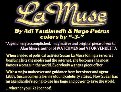 LA MUSE, by Adi Tantimedh and Hugo Petrus with colors by -3-. 'A genuinely accomplished, imaginative and original piece of work.' -- Alan Moore, author of WATCHMAN and V FOR VENDETTA.  When a video of policital activist Suysan La Muse foiling a terrorist bombing hits the media and the internet, she becomes the most famous woman in the world. Everybody wants a piece of her.
With a majhor makeover and guidance from her sister and agent Libby. Susan cements her newfound celebrity status. Now Susan has an agenda: she's going to use her fame and power to save the world... whether you like it or not.